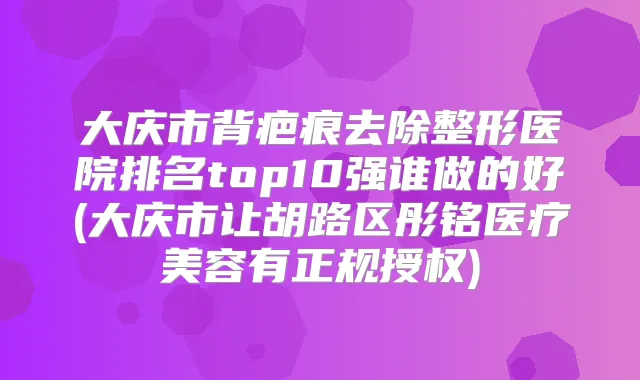 大庆市背疤痕去除整形医院排名top10强谁做的好(大庆市让胡路区彤铭医疗美容有正规授权)