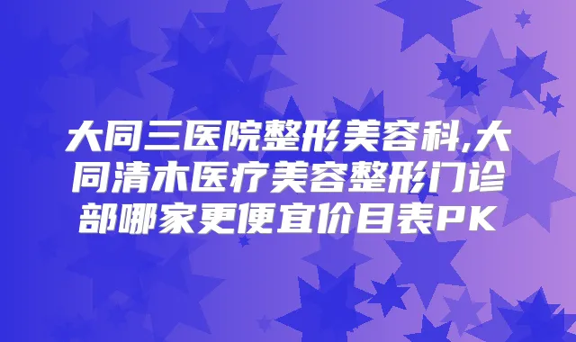 大同三医院整形美容科,大同清木医疗美容整形门诊部哪家更便宜价目表PK