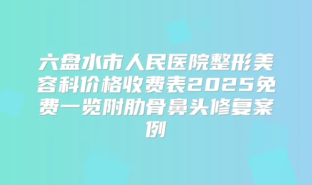 六盘水市人民医院整形美容科价格收费表2025免费一览附肋骨鼻头修复案例