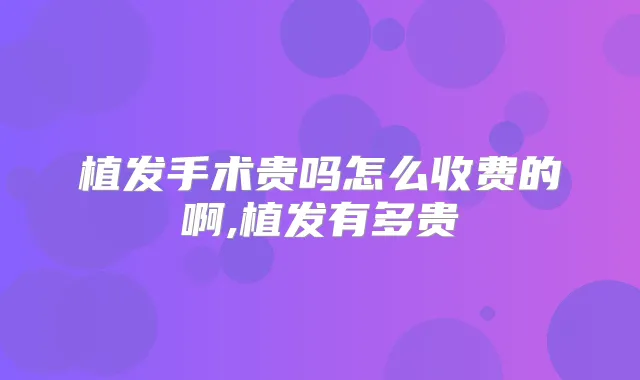 植发手术贵吗怎么收费的啊,植发有多贵
