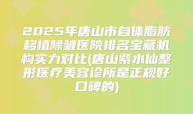 2025年唐山市自体脂肪移植除皱医院排名宝藏机构实力对比(唐山紫水仙整形医疗美容诊所是正规好口碑的)