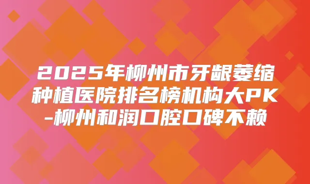 2025年柳州市牙龈萎缩种植医院排名榜机构大PK-柳州和润口腔口碑不赖
