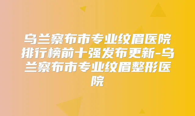 乌兰察布市专业纹眉医院排行榜前十强发布更新-乌兰察布市专业纹眉整形医院