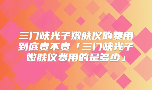 三门峡光子嫩肤仪的费用到底贵不贵「三门峡光子嫩肤仪费用的是多少」