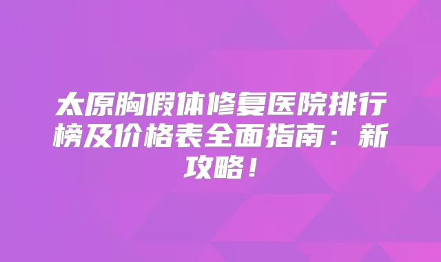 太原胸假体修复医院排行榜及价格表全面指南:新攻略!