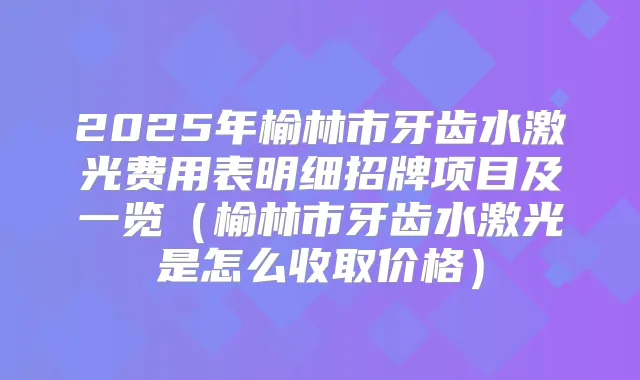 2025年榆林市牙齿水激光费用表明细招牌项目及一览(榆林市牙齿水激光是怎么收取价格)