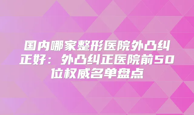 国内哪家整形医院外凸纠正好：外凸纠正医院前50位名单盘点
