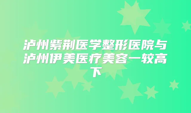 泸州紫荆医学整形医院与泸州伊美医疗美容一较高下
