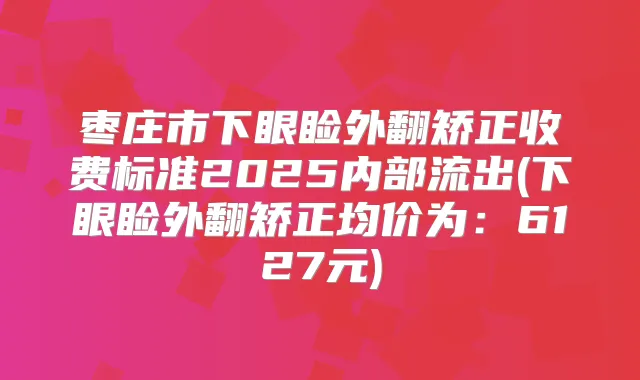 枣庄市下眼睑外翻矫正收费标准2025内部流出(下眼睑外翻矫正均价为:6127元)