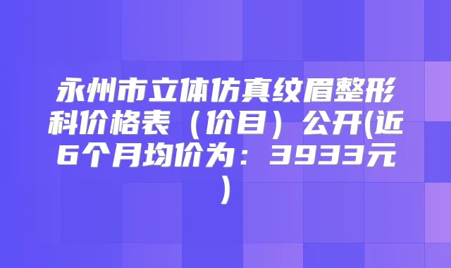 永州市立体仿真纹眉整形科价格表(价目)公开(近6个月均价为:3933元)