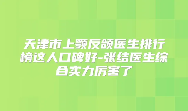 天津市上颚反颌医生排行榜这人口碑好-张结医生综合实力厉害了