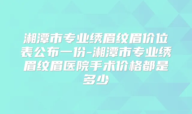 湘潭市专业绣眉纹眉价位表公布一份-湘潭市专业绣眉纹眉医院手术价格都是多少