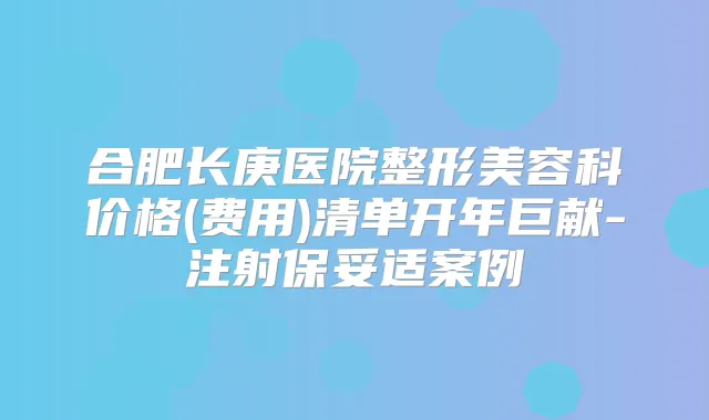 合肥长庚医院整形美容科价格(费用)清单开年巨献-注射案例