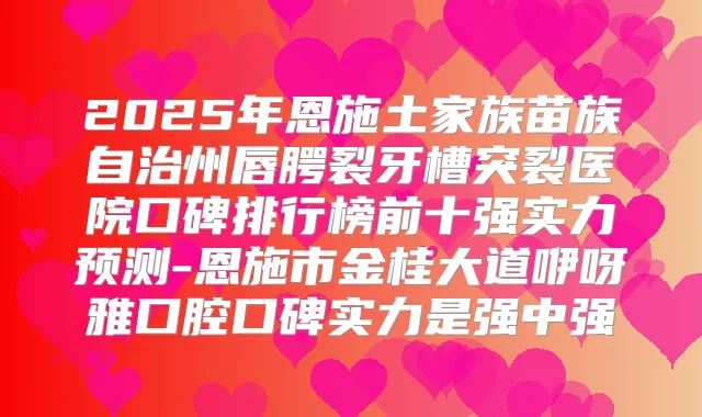 2025年恩施土家族苗族自治州唇腭裂牙槽突裂医院口碑排行榜前十强实力预测-恩施市金桂大道咿呀雅口腔口碑实力是强中强
