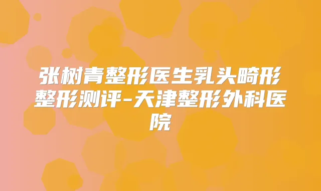 张树青整形医生乳头畸形整形测评-天津整形外科医院