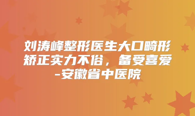刘涛峰整形医生大口畸形矫正实力不俗,备受喜爱-安徽省中医院