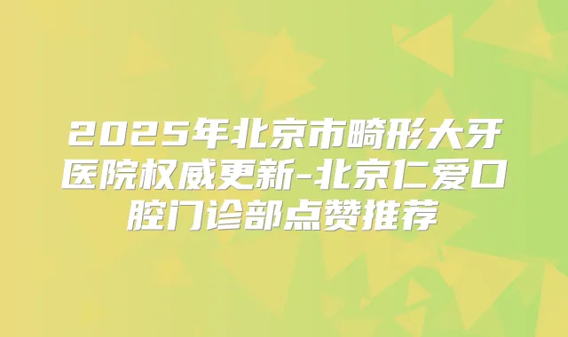 2025年北京市畸形大牙医院更新-北京仁爱口腔门诊部点赞推荐