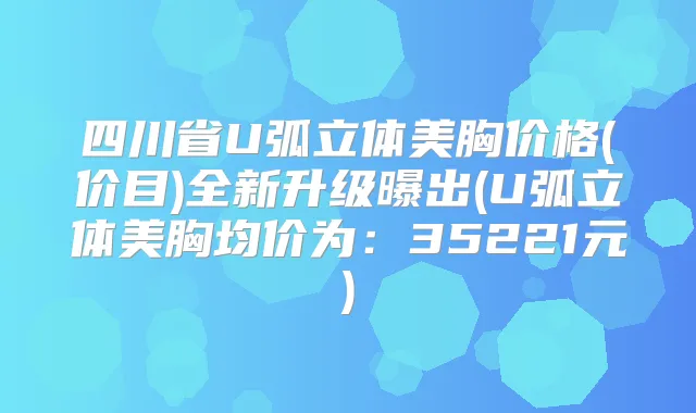四川省U弧立体美胸价格(价目)全新升级曝出(U弧立体美胸均价为：35221元)