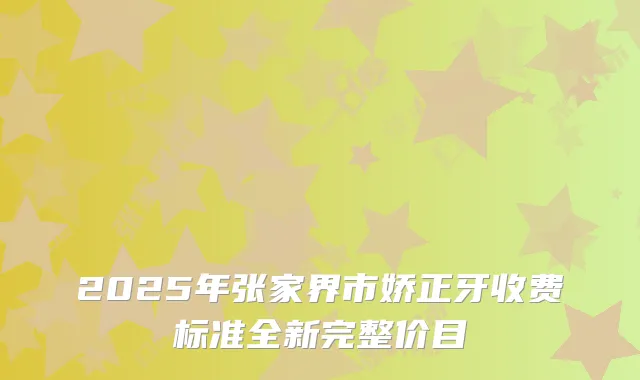2025年张家界市娇正牙收费标准全新完整价目