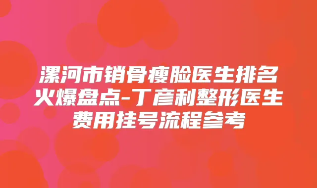 漯河市销骨瘦脸医生排名火爆盘点-丁彦利整形医生费用挂号流程参考