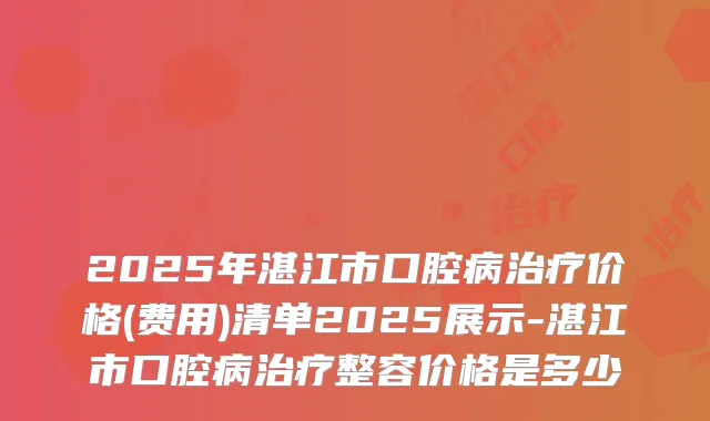 2025年湛江市口腔病价格(费用)清单2025展示-湛江市口腔病整容价格是多少