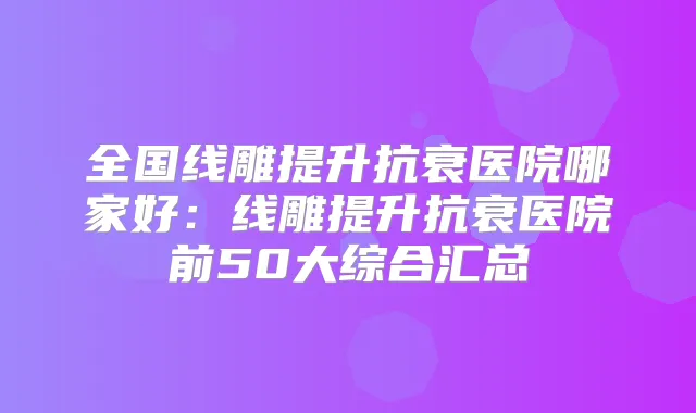 全国线雕提升抗衰医院哪家好:线雕提升抗衰医院前50大综合汇总