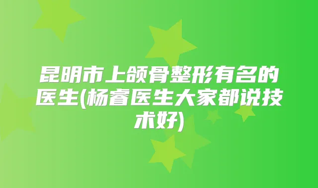 昆明市上颌骨整形有名的医生(杨睿医生大家都说技术好)