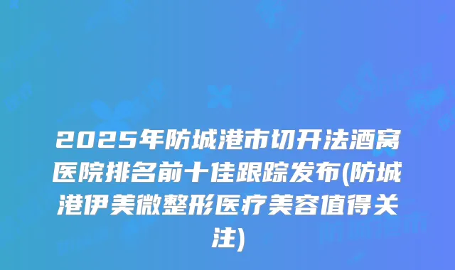 2025年防城港市切开法酒窝医院排名前十佳跟踪发布(防城港伊美微整形医疗美容值得关注)