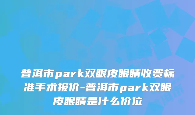 普洱市park双眼皮眼睛收费标准手术报价-普洱市park双眼皮眼睛是什么价位