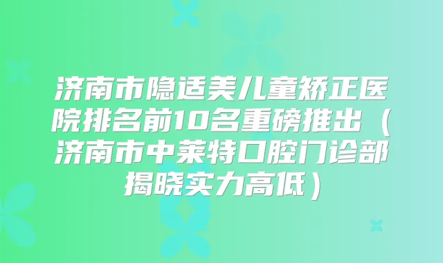 济南市隐适美儿童矫正医院排名前10名重磅推出(济南市中莱特口腔门诊部揭晓实力高低)