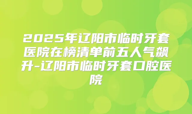 2025年辽阳市临时牙套医院在榜清单前五人气飙升-辽阳市临时牙套口腔医院