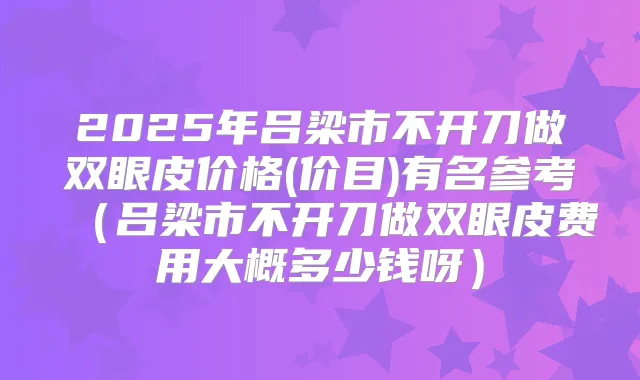 2025年吕梁市不开刀做双眼皮价格(价目)有名参考(吕梁市不开刀做双眼皮费用大概多少钱呀)