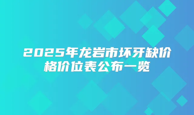2025年龙岩市坏牙缺价格价位表公布一览