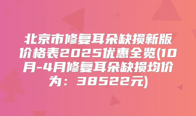 北京市修复耳朵缺损新版价格表2025优惠全览(10月-4月修复耳朵缺损均价为:38522元)