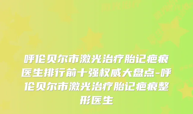 呼伦贝尔市激光胎记疤痕医生排行前十强大盘点-呼伦贝尔市激光胎记疤痕整形医生
