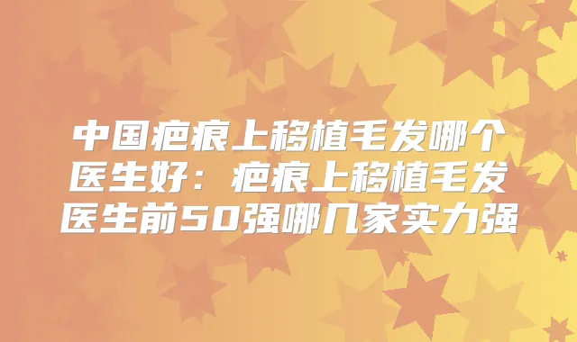中国疤痕上移植毛发哪个医生好:疤痕上移植毛发医生前50强哪几家实力强