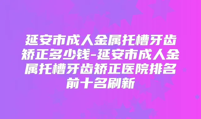延安市成人金属托槽牙齿矫正多少钱-延安市成人金属托槽牙齿矫正医院排名前十名刷新