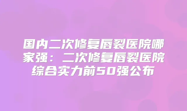 国内二次修复唇裂医院哪家强:二次修复唇裂医院综合实力前50强公布