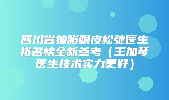 四川省抽脂眼皮松弛医生排名榜全新参考(王加琴医生技术实力更好)