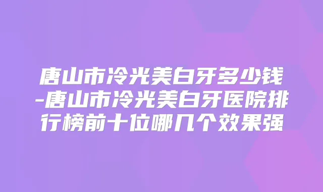 唐山市冷光美白牙多少钱-唐山市冷光美白牙医院排行榜前十位哪几个效果强
