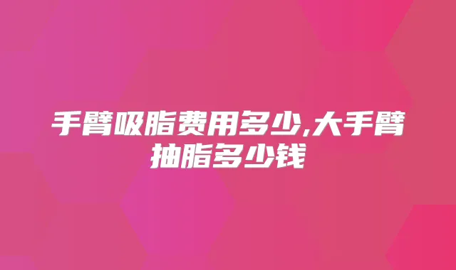 手臂吸脂费用多少,大手臂抽脂多少钱