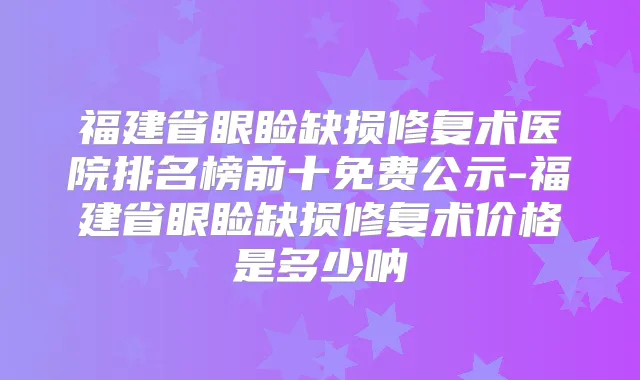 福建省眼睑缺损修复术医院排名榜前十免费公示-福建省眼睑缺损修复术价格是多少呐
