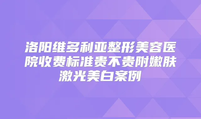 洛阳维多利亚整形美容医院收费标准贵不贵附嫩肤激光美白案例