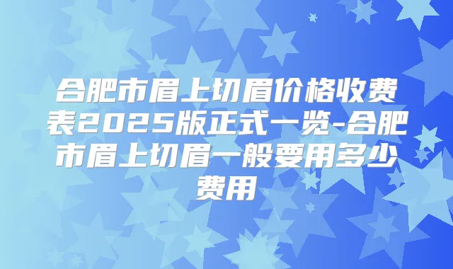 合肥市眉上切眉价格收费表2025版正式一览-合肥市眉上切眉一般要用多少费用