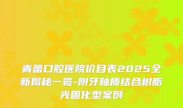 青蕾口腔医院价目表2025全新揭秘一览-附牙釉质结合树脂光固化型案例