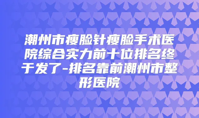 潮州市瘦脸针瘦脸手术医院综合实力前十位排名终于发了-排名靠前潮州市整形医院