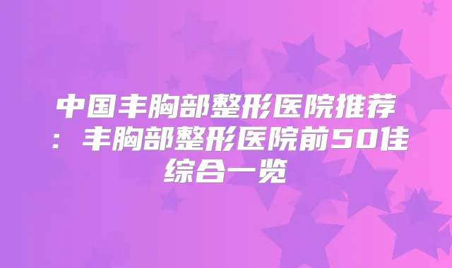 中国丰胸部整形医院推荐:丰胸部整形医院前50佳综合一览