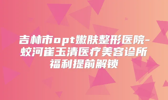 吉林市opt嫩肤整形医院-蛟河崔玉清医疗美容诊所福利提前解锁