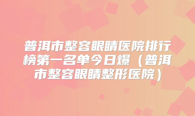 普洱市整容眼睛医院排行榜第一名单今日爆（普洱市整容眼睛整形医院）