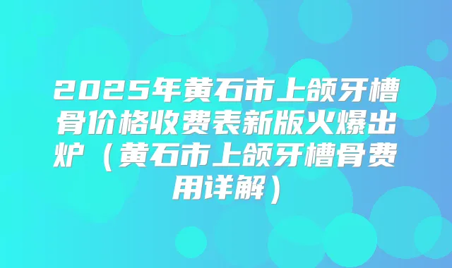 2025年黄石市上颌牙槽骨价格收费表新版火爆出炉（黄石市上颌牙槽骨费用详解）